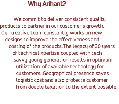  Why Arihant? We commit to deliver consistent quality products to partner in our customer’s growth. Our creative team constantly works on new designs to improve the effectiveness and costing of the products.The legacy of 30 years of technical xpertise coupled with tech savvy young generation results in optimum utilization of available technology for customers. Geographical presence saves logistic cost and also protects customer from double taxation to the extent possible. 